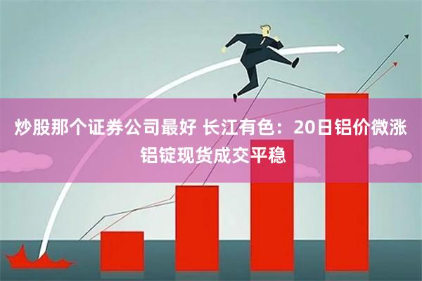 炒股那个证券公司最好 长江有色：20日铝价微涨 铝锭现货成交平稳