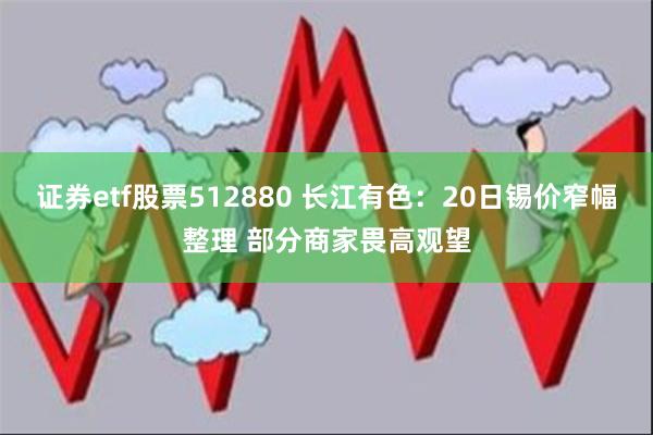 证券etf股票512880 长江有色：20日锡价窄幅整理 部分商家畏高观望