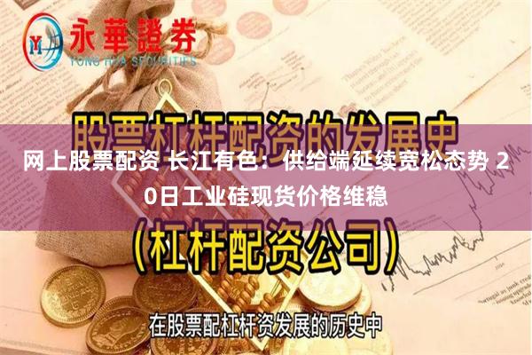 网上股票配资 长江有色：供给端延续宽松态势 20日工业硅现货价格维稳