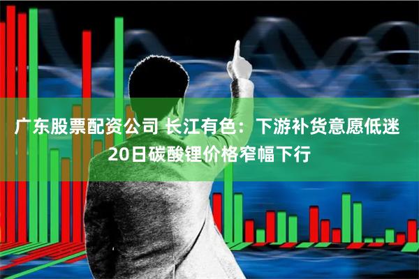 广东股票配资公司 长江有色：下游补货意愿低迷 20日碳酸锂价格窄幅下行