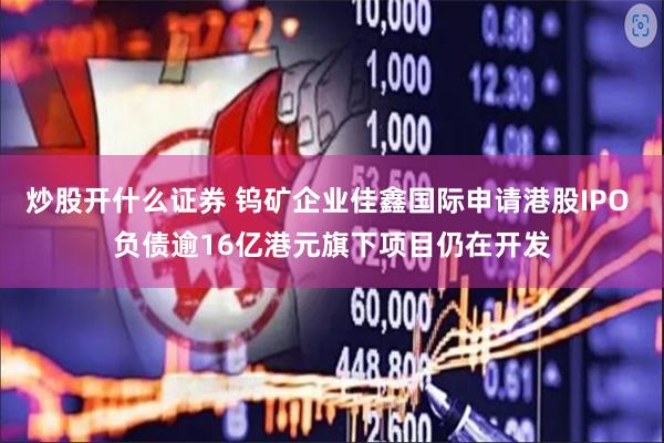 炒股开什么证券 钨矿企业佳鑫国际申请港股IPO 负债逾16亿港元旗下项目仍在开发