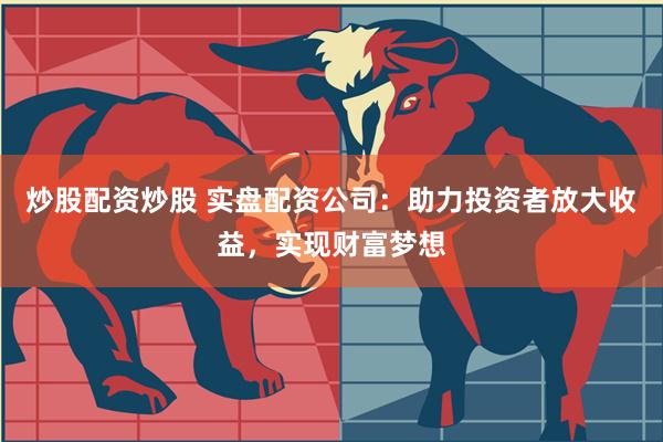 炒股配资炒股 实盘配资公司：助力投资者放大收益，实现财富梦想