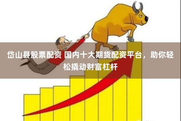 岱山县股票配资 国内十大期货配资平台，助你轻松撬动财富杠杆