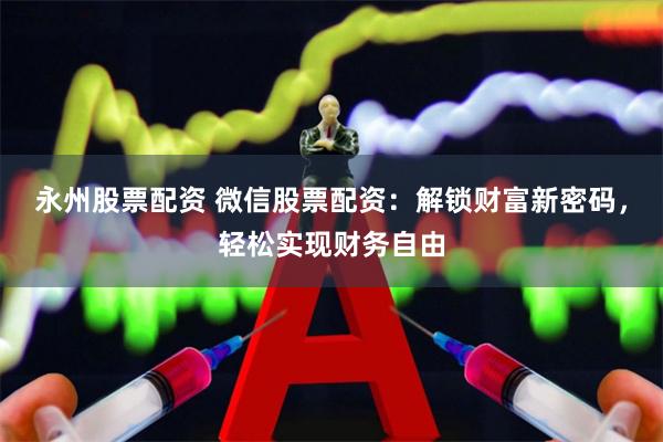 永州股票配资 微信股票配资：解锁财富新密码，轻松实现财务自由
