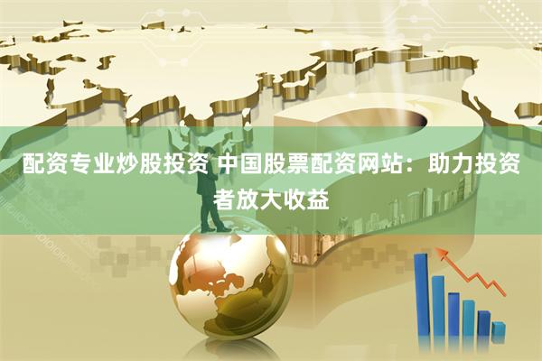 配资专业炒股投资 中国股票配资网站：助力投资者放大收益