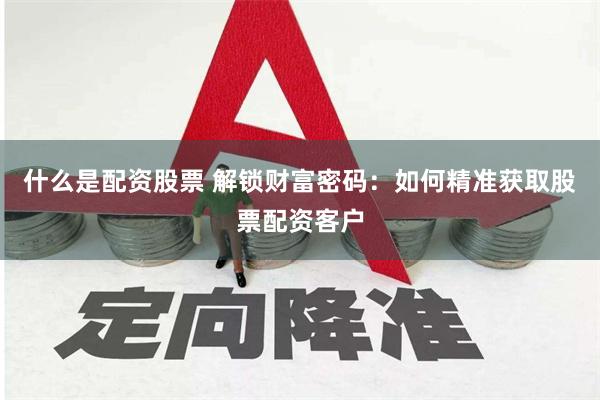 什么是配资股票 解锁财富密码：如何精准获取股票配资客户
