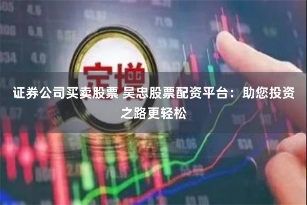 证券公司买卖股票 吴忠股票配资平台：助您投资之路更轻松