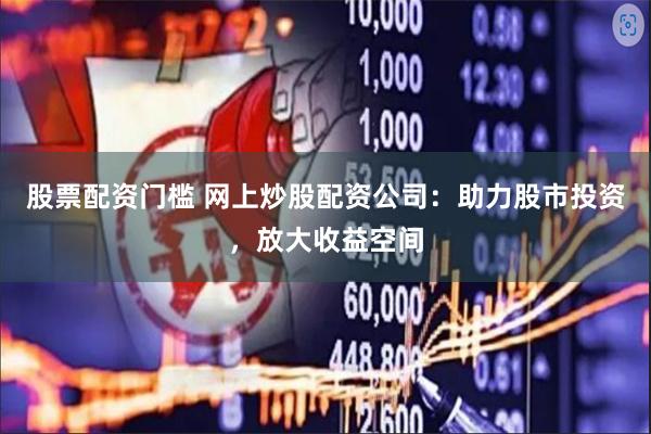 股票配资门槛 网上炒股配资公司：助力股市投资，放大收益空间