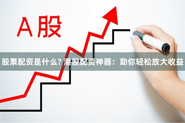 股票配资是什么? 港股配资神器：助你轻松放大收益