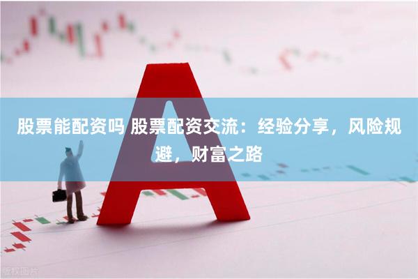 股票能配资吗 股票配资交流：经验分享，风险规避，财富之路