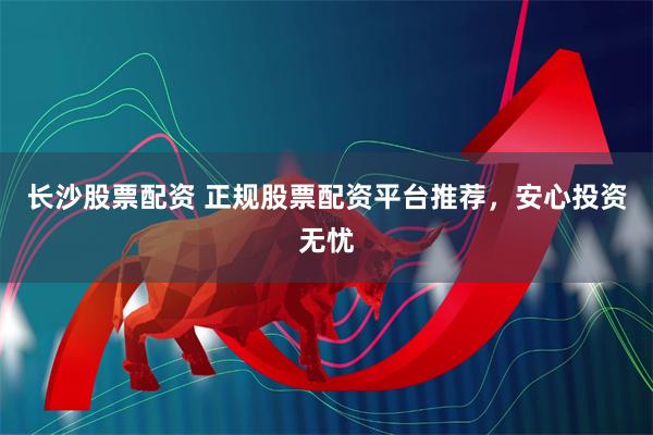 长沙股票配资 正规股票配资平台推荐，安心投资无忧