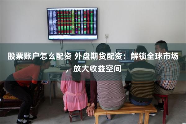 股票账户怎么配资 外盘期货配资：解锁全球市场，放大收益空间