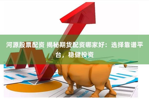河源股票配资 揭秘期货配资哪家好：选择靠谱平台，稳健投资