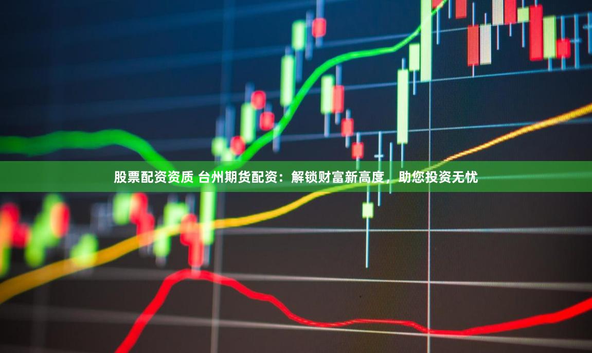 股票配资资质 台州期货配资：解锁财富新高度，助您投资无忧