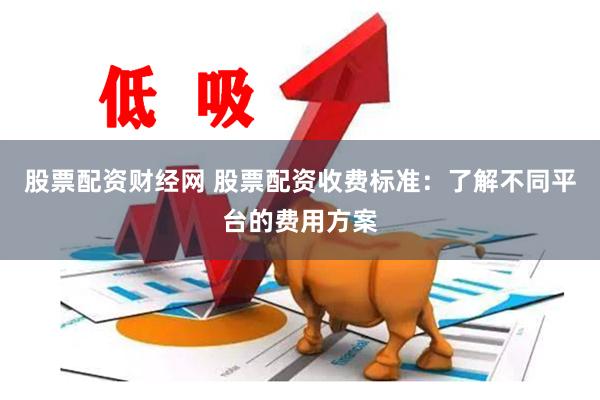 股票配资财经网 股票配资收费标准：了解不同平台的费用方案