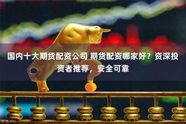 国内十大期货配资公司 期货配资哪家好？资深投资者推荐，安全可靠