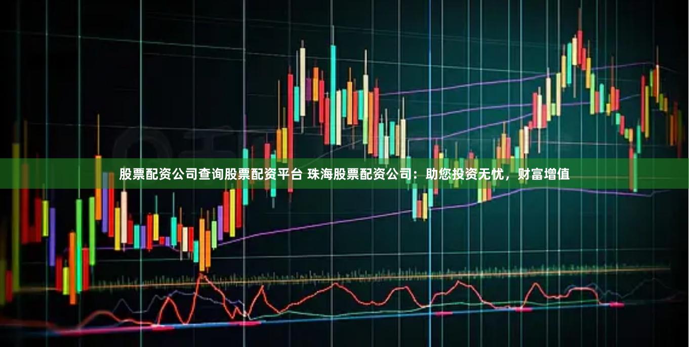 股票配资公司查询股票配资平台 珠海股票配资公司:助您投资无忧,财富增值