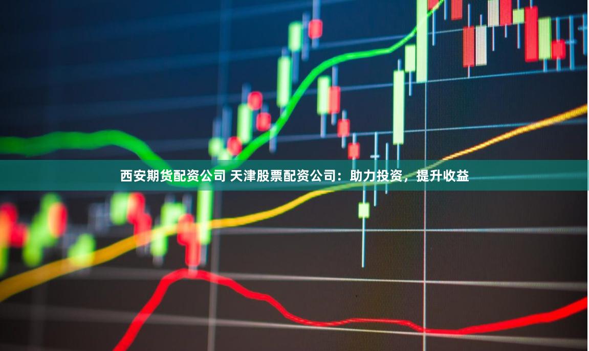 西安期货配资公司 天津股票配资公司：助力投资，提升收益