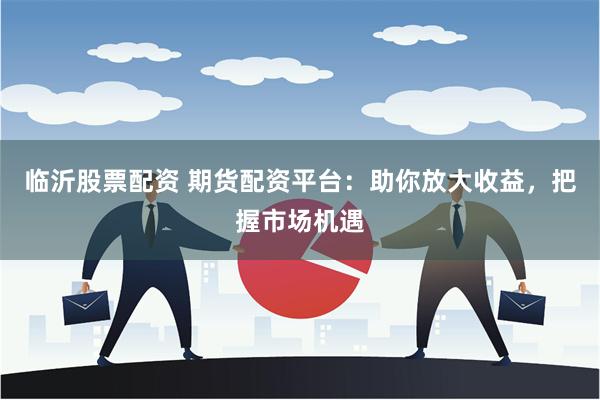 临沂股票配资 期货配资平台：助你放大收益，把握市场机遇