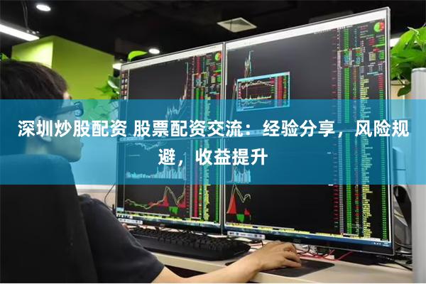 深圳炒股配资 股票配资交流：经验分享，风险规避，收益提升