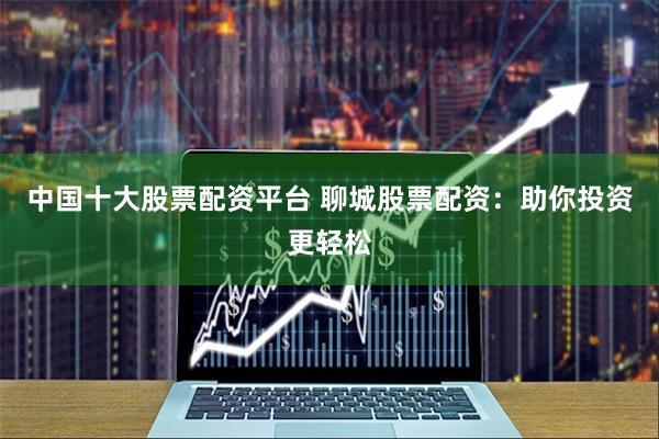 中国十大股票配资平台 聊城股票配资:助你投资更轻松
