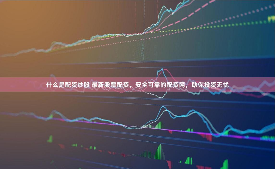 什么是配资炒股 最新股票配资,安全可靠的配资网,助你投资无忧