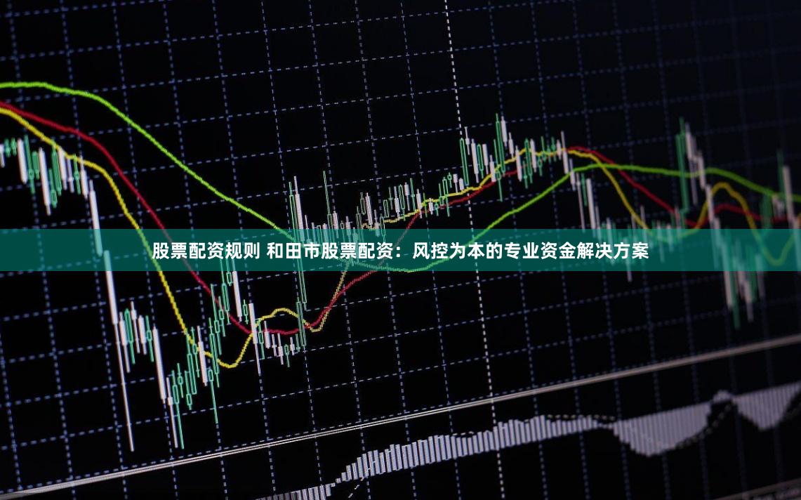 股票配资规则 和田市股票配资：风控为本的专业资金解决方案