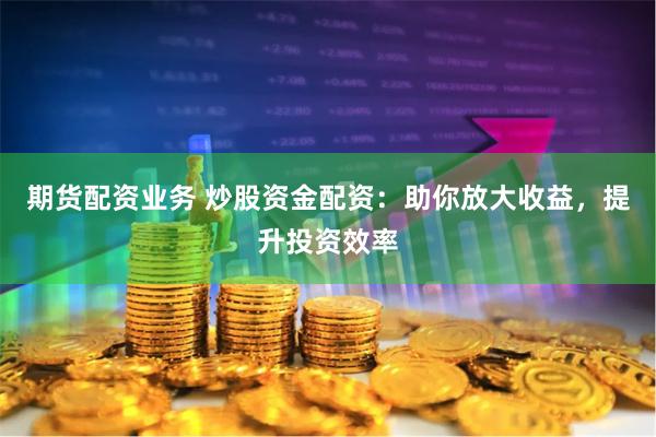 期货配资业务 炒股资金配资：助你放大收益，提升投资效率