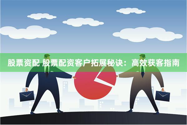 股票资配 股票配资客户拓展秘诀：高效获客指南