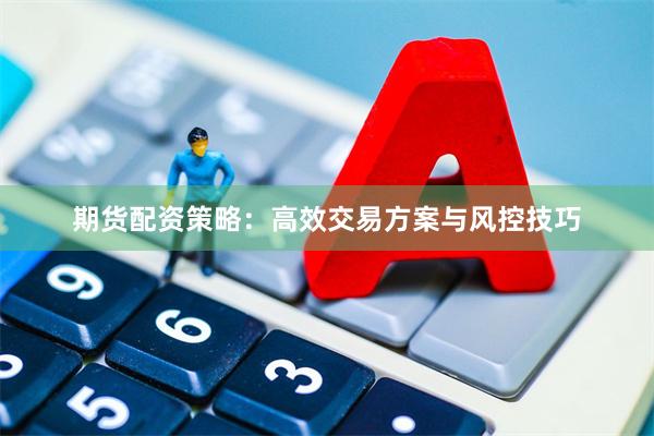 期货配资策略：高效交易方案与风控技巧