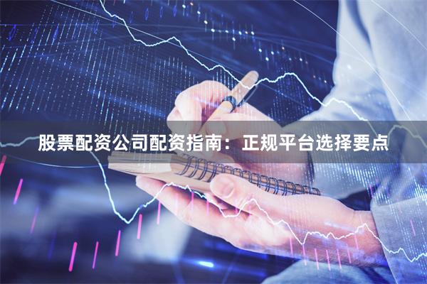股票配资公司配资指南：正规平台选择要点